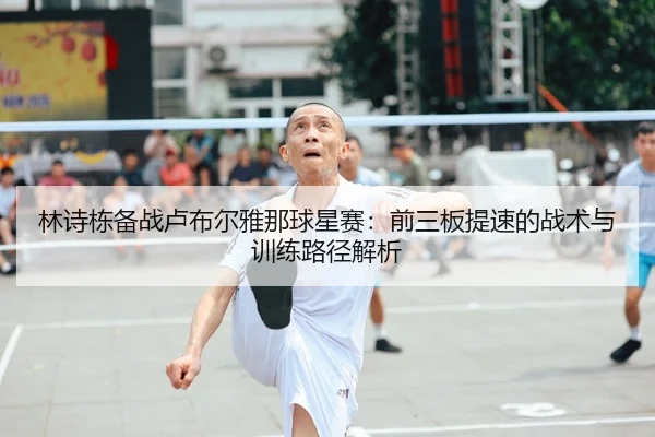 林诗栋备战卢布尔雅那球星赛：前三板提速的战术与训练路径解析