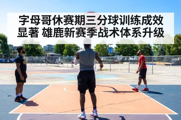 字母哥休赛期三分球训练成效显著 雄鹿新赛季战术体系升级