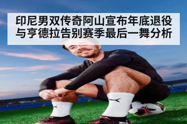 印尼男双传奇阿山宣布年底退役与亨德拉告别赛季最后一舞分析
