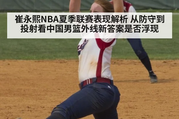 崔永熙NBA夏季联赛表现解析 从防守到投射看中国男篮外线新答案是否浮现