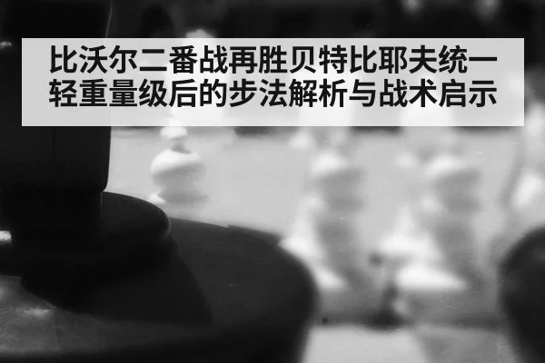 比沃尔二番战再胜贝特比耶夫统一轻重量级后的步法解析与战术启示
